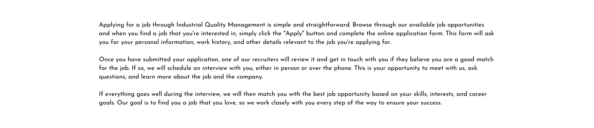 Applying for a job through Industrial Quality Management is simple and straightforward Browse through our available job opportunities and when you find a job that you re interested in simply click the Apply button and complete the online application form This form will ask you for your personal information work history and other details relevant to the job you re applying for Once you have submitted your application one of our recruiters will review it and get in touch with you if they believe you are a good match for the job If so we will schedule an interview with you either in person or over the phone This is your opportunity to meet with us ask questions and learn more about the job and the company If everything goes well during the interview we will then match you with the best job opportunity based on your skills interests and career goals Our goal is to find you a job that you love so we work closely with you every step of the way to ensure your success